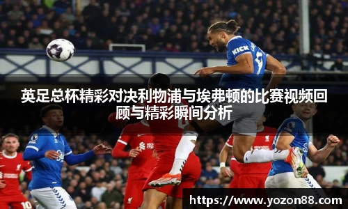 英足总杯精彩对决利物浦与埃弗顿的比赛视频回顾与精彩瞬间分析
